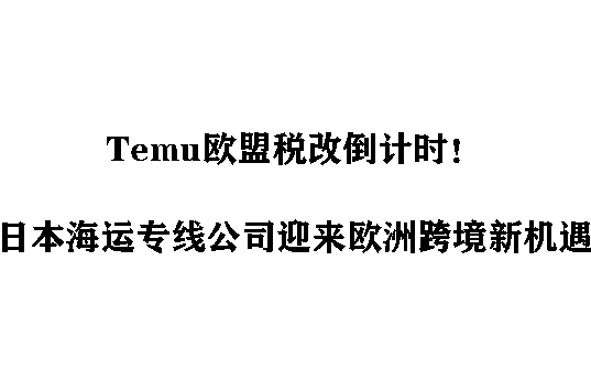 Temu欧盟税改倒计时！日本海运专线公司迎来欧洲跨境新机遇