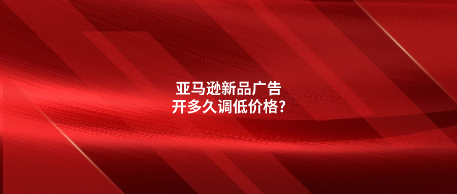 亚马逊新品广告开多久调低价格?