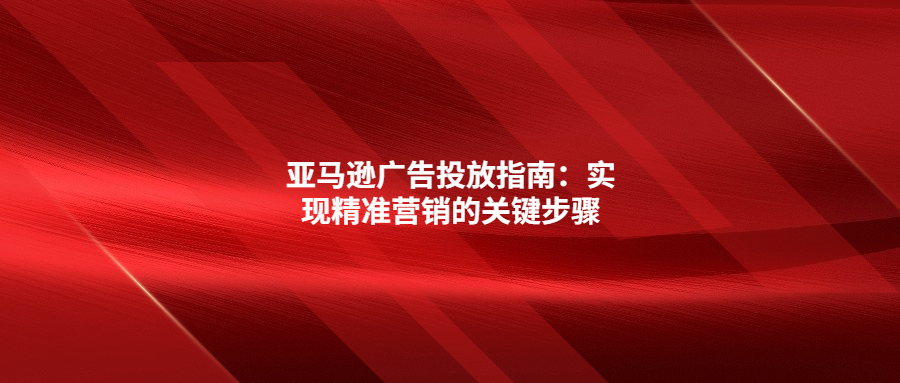 亚马逊广告投放指南：实现精准营销的关键步骤