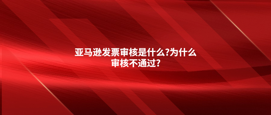 亚马逊发票审核是什么?为什么审核不通过?