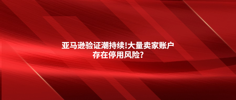 亚马逊验证潮持续!大量卖家账户存在停用风险?