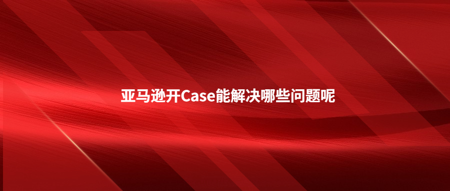 亚马逊开Case能解决哪些问题呢