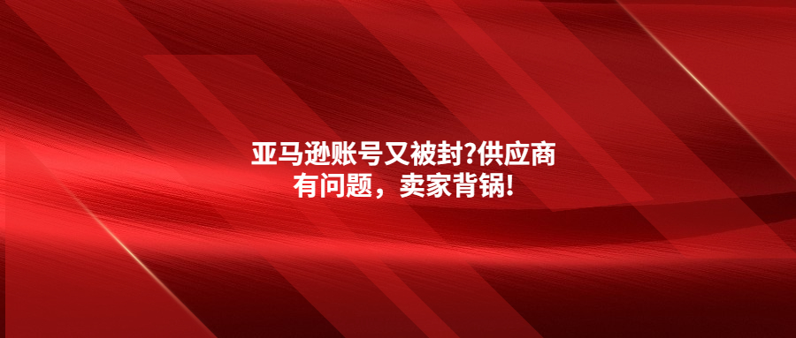 亚马逊账号又被封?供应商有问题，卖家背锅!