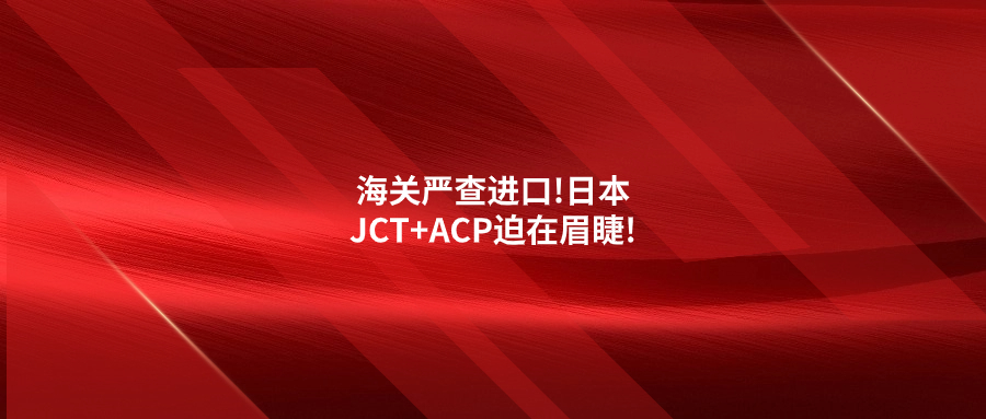 海关严查进口!日本JCT+ACP迫在眉睫!