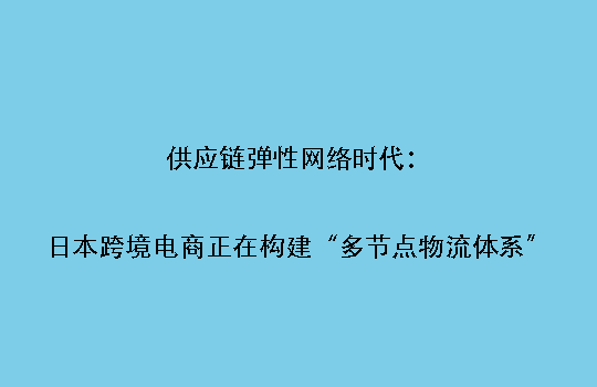 供应链弹性网络时代:日本跨境电商正在构建“多节点物流体系”