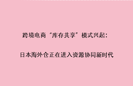 跨境电商“库存共享”模式兴起:日本海外仓正在进入资源协同新时代