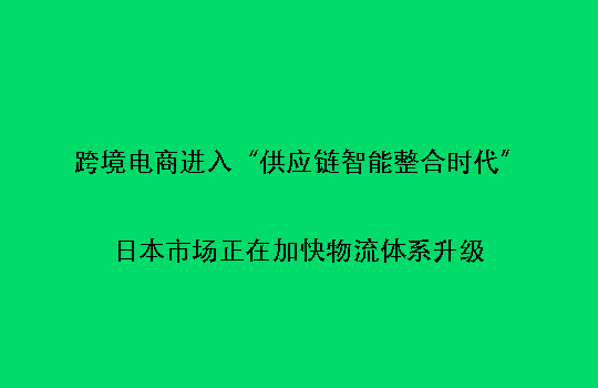跨境电商进入“供应链智能整合时代”：日本市场正在加快物流体系升级