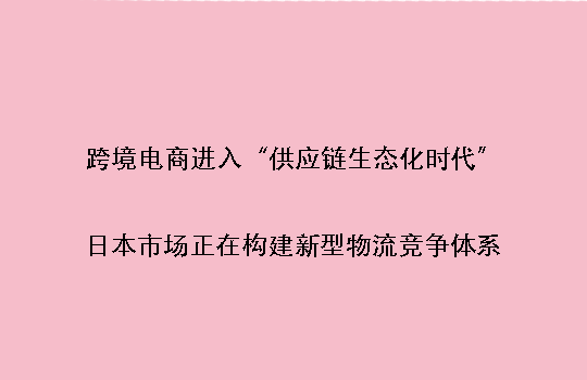 跨境电商进入“供应链生态化时代”：日本市场正在构建新型物流竞争体系