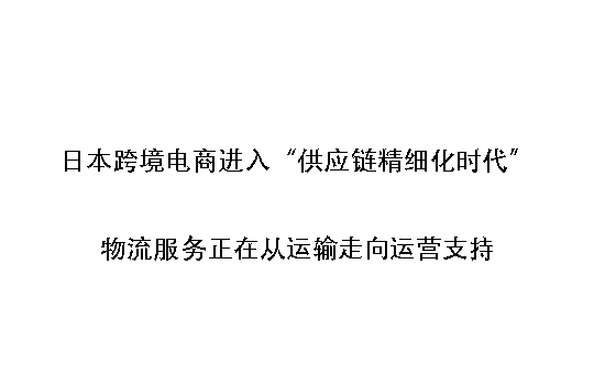 日本跨境电商进入“供应链精细化时代”：物流服务正在从运输走向运营支持