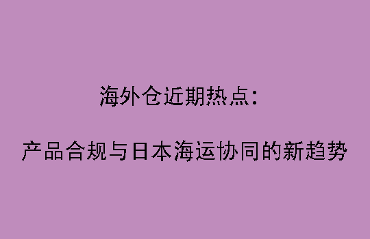海外仓近期热点：产品合规与日本海运协同的新趋势