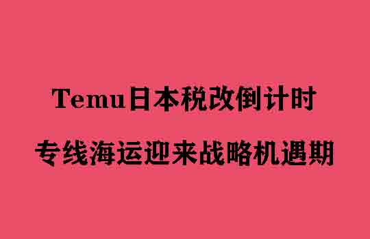 Temu日本税改倒计时，专线海运迎来战略机遇期