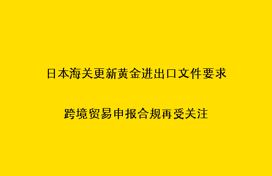 日本海关更新黄金进出口文件要求：跨境贸易申报合规再受关注