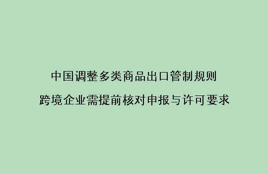 中国调整多类商品出口管制规则,跨境企业需提前核对申报与许可要求