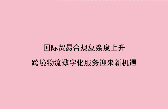 国际贸易合规复杂度上升,跨境物流数字化服务迎来新机遇