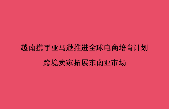 越南携手亚马逊推进全球电商培育计划,跨境卖家拓展东南亚市场
