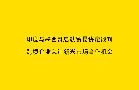 印度与墨西哥启动贸易协定谈判,跨境企业关注新兴市场合作机会