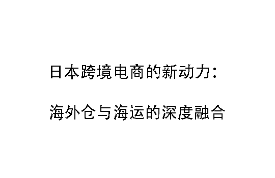 日本跨境电商的新动力：海外仓与海运的深度融合