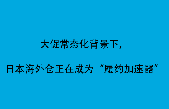 大促常态化背景下，日本海外仓正在成为“履约加速器”