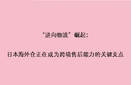 “逆向物流”崛起：日本海外仓正在成为跨境售后能力的关键支点