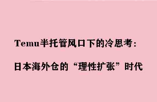 Temu半托管风口下的冷思考：日本海外仓的“理性扩张”时代