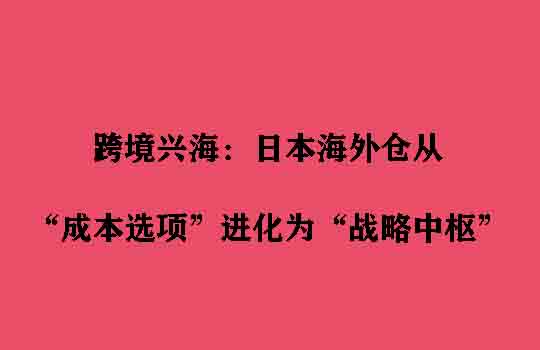 跨境兴海：日本海外仓从“成本选项”进化为“战略中枢”