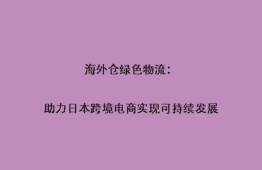 海外仓绿色物流:助力日本跨境电商实现可持续发展