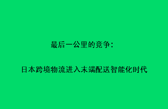 最后一公里的竞争:日本跨境物流进入末端配送智能化时代