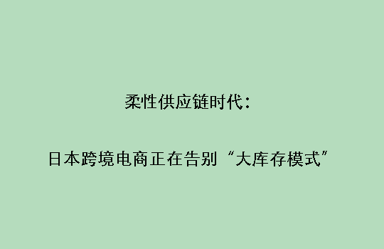 柔性供应链时代:日本跨境电商正在告别“大库存模式”