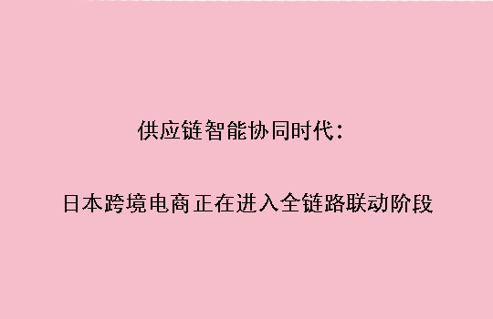 供应链智能协同时代:日本跨境电商正在进入全链路联动阶段