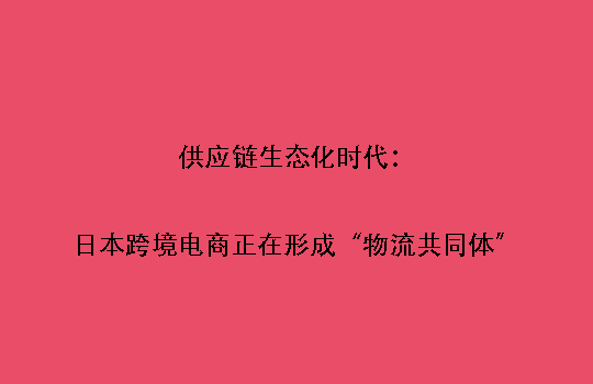 供应链生态化时代:日本跨境电商正在形成“物流共同体”