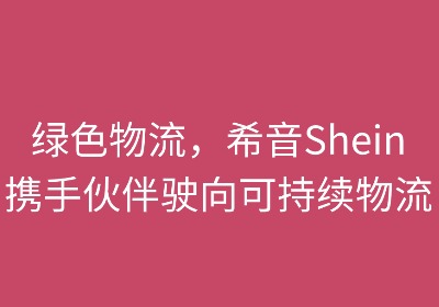 绿色物流:希音携手伙伴驶向可持续未来