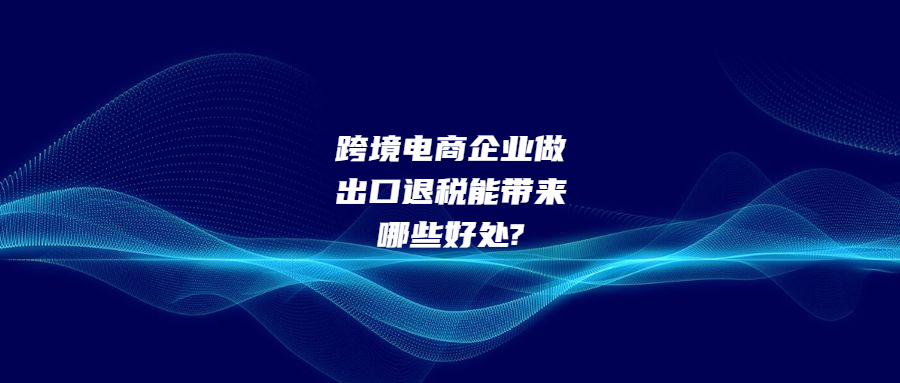 跨境电商企业做出口退税能带来哪些好处?