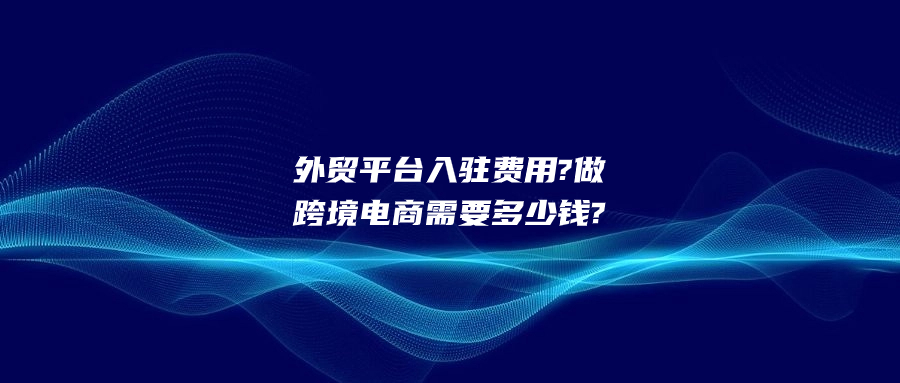 外贸平台入驻费用?做跨境电商需要多少钱?