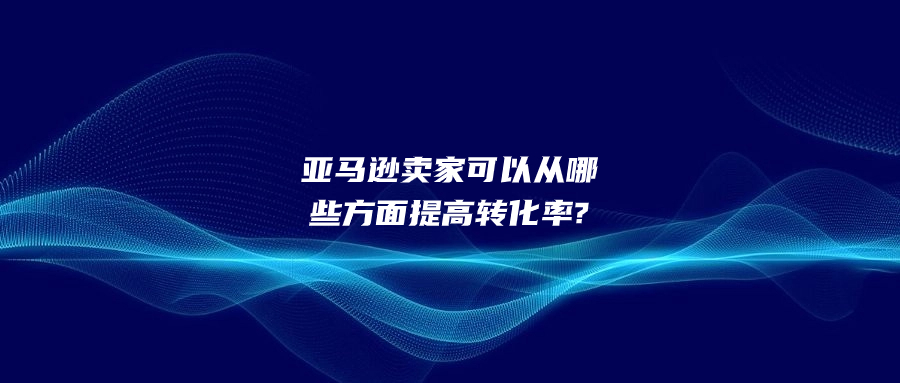 亚马逊卖家可以从哪些方面提高转化率?