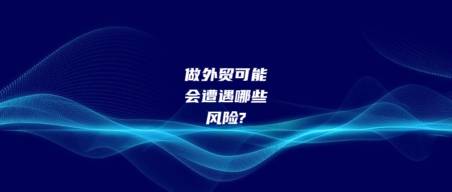 做外贸有可能会遭遇哪些风险?该如何预防和应对?