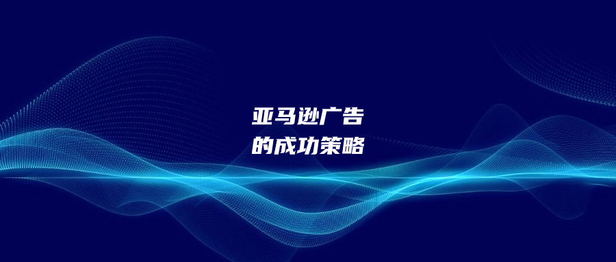 亚马逊广告的成功策略：精准投放和战术选择