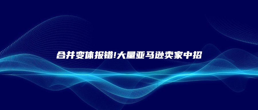 合并变体报错!大量亚马逊卖家中招