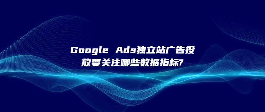 Google Ads独立站广告投放要关注哪些数据指标?