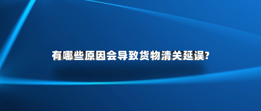 有哪些原因会导致货物清关延误?