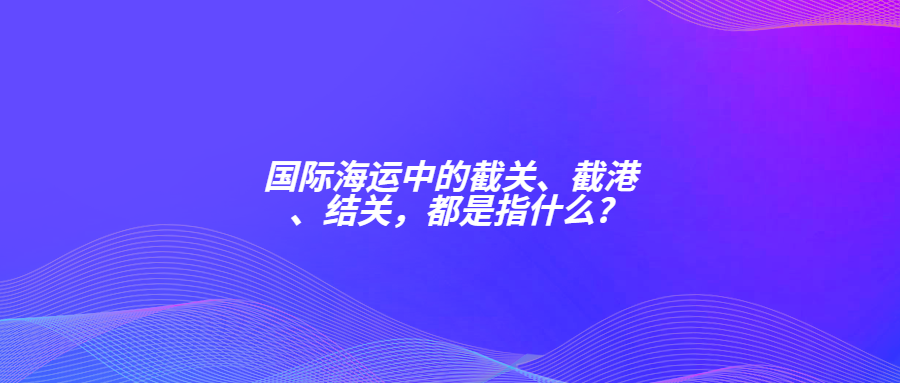 国际海运中的截关、截港、结关，都是指什么?