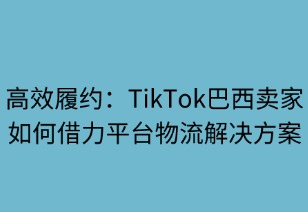 高效履约：TikTok巴西卖家如何借力平台物流解决方案