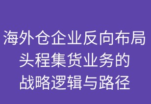 海外仓企业反向布局头程集货业务的战略逻辑与路径