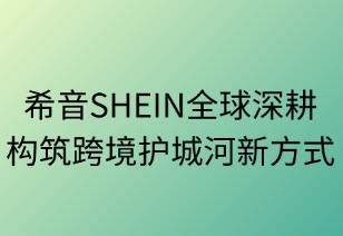 希音SHEIN全球深耕构筑跨境护城河新方式