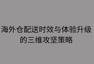 海外仓配送时效与体验升级的三维攻坚策略